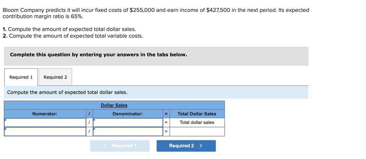 Bloom Company predicts it will incur fixed costs of $255,000 and earn income of $427,500 in the next period. Its expected
contribution margin ratio is 65%.
1. Compute the amount of expected total dollar sales.
2. Compute the amount of expected total variable costs.
Complete this question by entering your answers in the tabs below.
Required 1
Required 2
Compute the amount of expected total dollar sales.
Dollar Sales
Numerator:
Denominator:
Total Dollar Sales
%3D
Total dollar sales
%3D
Required 1
Required 2 >
