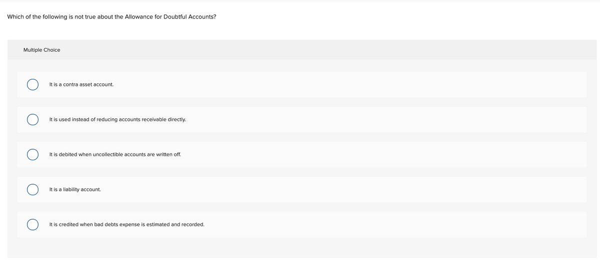 Which of the following is not true about the Allowance for Doubtful Accounts?
Multiple Choice
It is a contra asset account.
It is used instead of reducing accounts receivable directly.
It is debited when uncollectible accounts are written off.
It is a liability account.
It is credited when bad debts
is estimated and recorded.
