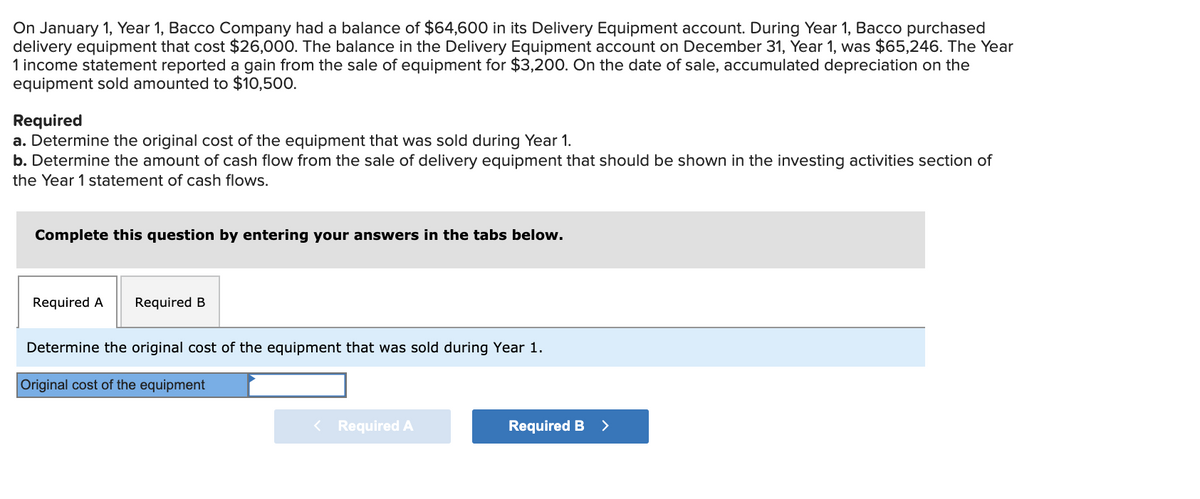 On January 1, Year 1, Bacco Company had a balance of $64,600 in its Delivery Equipment account. During Year 1, Bacco purchased
delivery equipment that cost $26,000. The balance in the Delivery Equipment account on December 31, Year 1, was $65,246. The Year
1 income statement reported a gain from the sale of equipment for $3,200. On the date of sale, accumulated depreciation on the
equipment sold amounted to $10,500.
Required
a. Determine the original cost of the equipment that was sold during Year 1.
b. Determine the amount of cash flow from the sale of delivery equipment that should be shown in the investing activities section of
the Year 1 statement of cash flows.
Complete this question by entering your answers in the tabs below.
Required A
Required B
Determine the original cost of the equipment that was sold during Year 1.
Original cost of the equipment
< Required A
Required B
>
