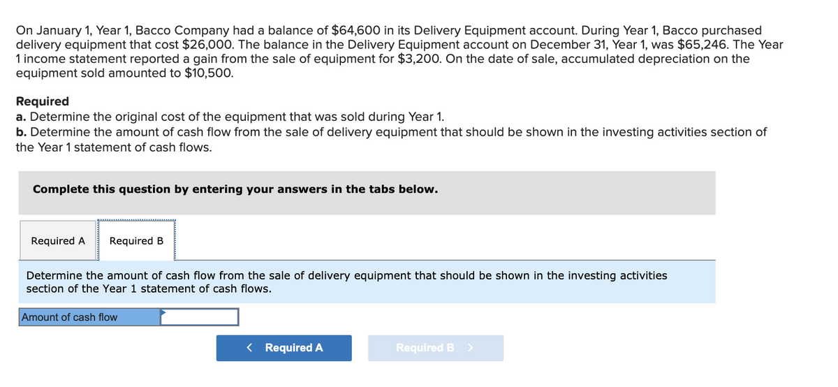 On January 1, Year 1, Bacco Company had a balance of $64,600 in its Delivery Equipment account. During Year 1, Bacco purchased
delivery equipment that cost $26,000. The balance in the Delivery Equipment account on December 31, Year 1, was $65,246. The Year
1 income statement reported a gain from the sale of equipment for $3,200. On the date of sale, accumulated depreciation on the
equipment sold amounted to $10,500.
Required
a. Determine the original cost of the equipment that was sold during Year 1.
b. Determine the amount of cash flow from the sale of delivery equipment that should be shown in the investing activities section of
the Year 1 statement of cash flows.
Complete this question by entering your answers in the tabs below.
Required A
Required B
Determine the amount of cash flow from the sale of delivery equipment that should be shown in the investing activities
section of the Year 1 statement of cash flows.
Amount of cash flow
< Required A
Required B
