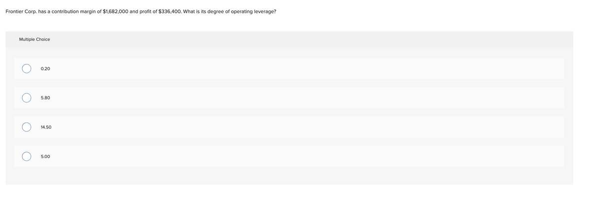 Frontier Corp. has a contribution margin of $1,682,000 and profit of $336,400. What is its degree of operating leverage?
Multiple Choice
0.20
5.80
14.50
5.00
