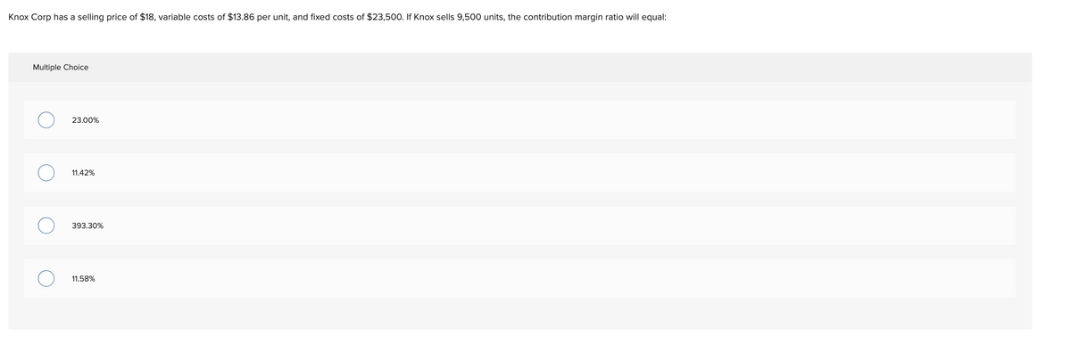 Knox Corp has a selling price of $18, variable costs of $13.86 per unit, and fixed costs of $23,500. If Knox sells 9,500 units, the contribution margin ratio will equal:
Multiple Choice
23.00%
11.42%
393.30%
11.58%
