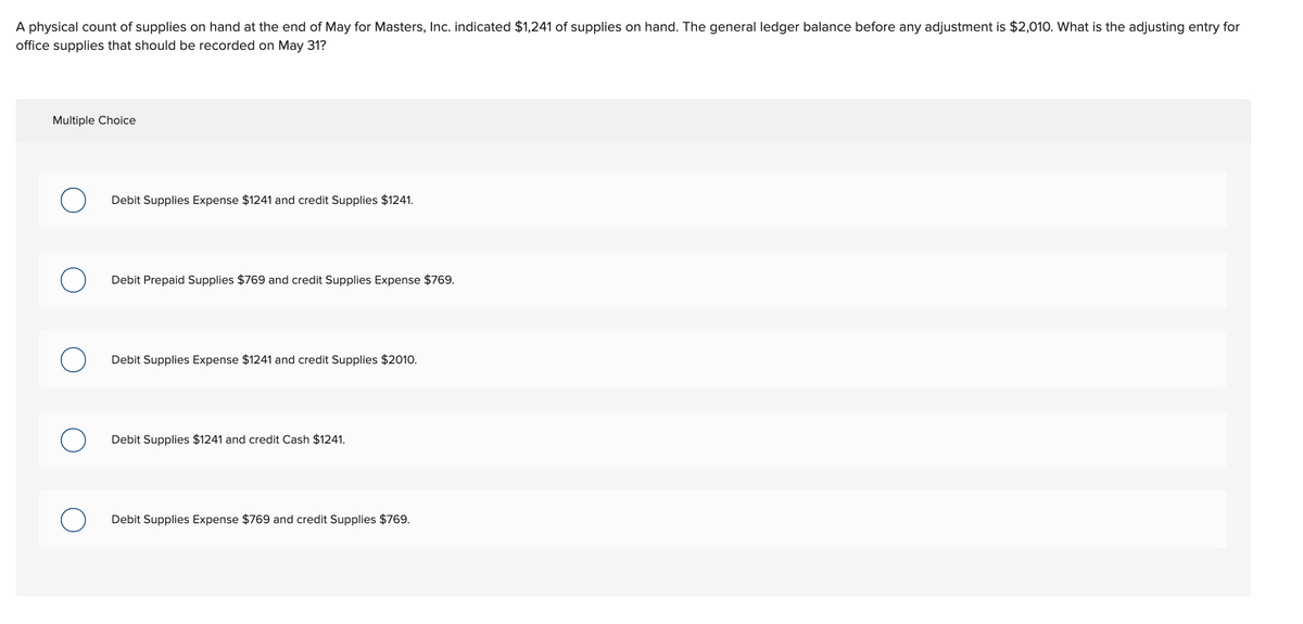 A physical count of supplies on hand at the end of May for Masters, Inc. indicated $1,241 of supplies on hand. The general ledger balance before any adjustment is $2,010. What is the adjusting entry for
office supplies that should be recorded on May 31?
Multiple Choice
Debit Supplies Expense $1241 and credit Supplies $1241.
Debit Prepaid Supplies $769 and credit Supplies Expense $769.
Debit Supplies Expense $1241 and credit Supplies $2010.
Debit Supplies $1241 and credit Cash $1241.
Debit Supplies Expense $769 and credit Supplies $769.
