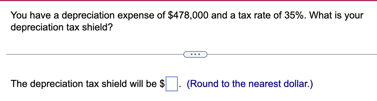 You have a depreciation expense of $478,000 and a tax rate of 35%. What is your
depreciation tax shield?
The depreciation tax shield will be $
(Round to the nearest dollar.)