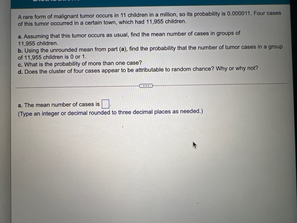 A rare form of malignant tumor occurs in 11 children in a million, so its probability is 0.000011. Four cases
of this tumor occurred in a certain town, which had 11,955 children.
a. Assuming that this tumor occurs as usual, find the mean number of cases in groups of
11,955 children.
b. Using the unrounded mean from part (a), find the probability that the number of tumor cases in a group
of 11,955 children is 0 or 1.
c. What is the probability of more than one case?
d. Does the cluster of four cases appear to be attributable to random chance? Why or why not?
a. The mean number of cases is
(Type an integer or decimal rounded to three decimal places as needed.)
