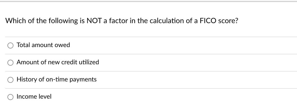 Which of the following is NOT a factor in the calculation of a FICO score?
Total amount owed
Amount of new credit utilized
History of on-time payments
Income level
