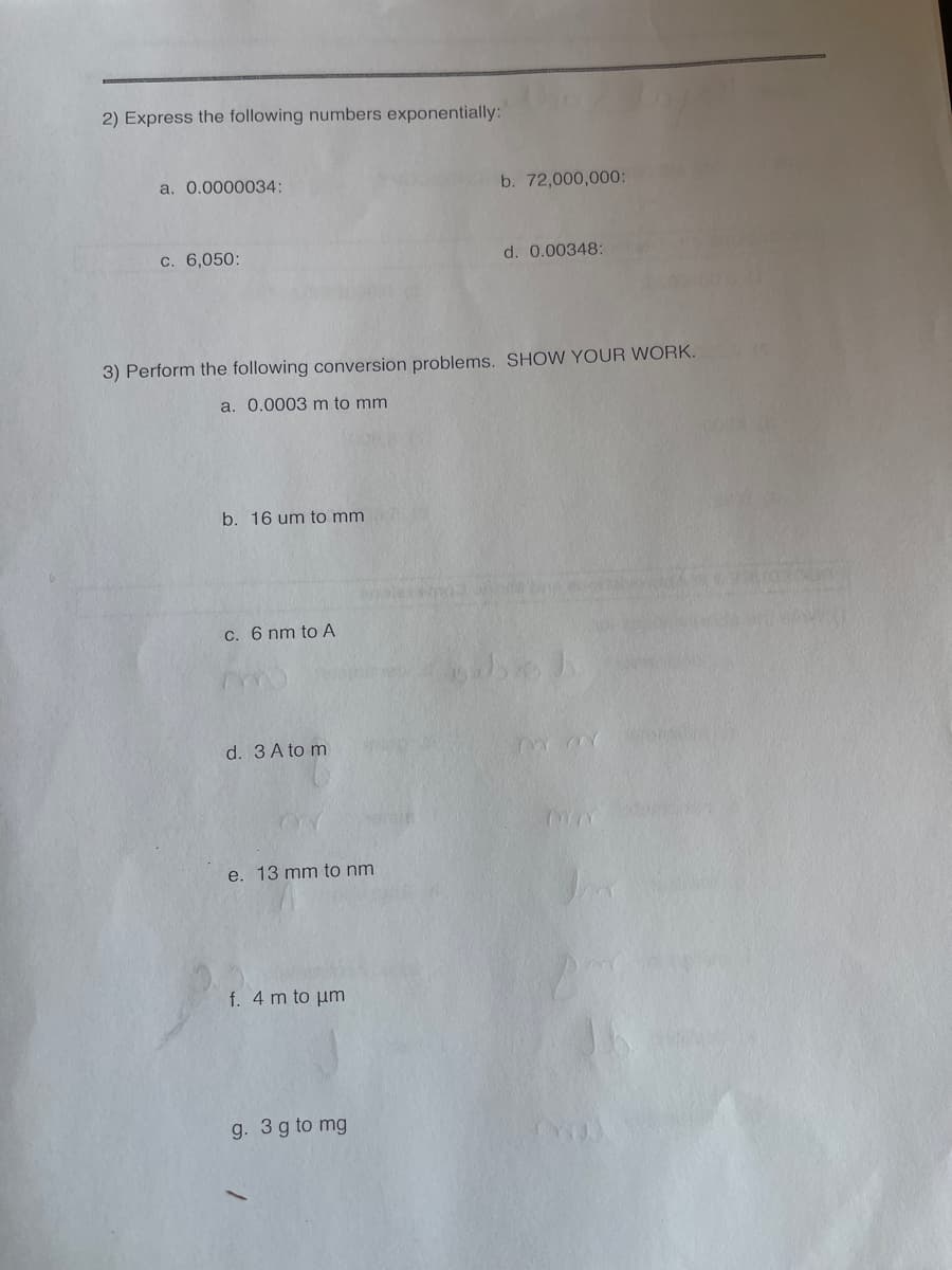 ### Exponential Notation and Conversion Problems

#### 1. Express the following numbers exponentially:

a. \( 0.0000034 \)  
b. \( 72,000,000 \)  
c. \( 6,050 \)  
d. \( 0.00348 \)  

#### 2. Perform the following conversion problems. **Show your work.**

a. \( 0.0003 \) meters to millimeters (mm)  
b. \( 16 \) micrometers (um) to millimeters (mm)  
c. \( 6 \) nanometers (nm) to Ångströms (Å)  
d. \( 3 \) Ångströms (Å) to meters (m)  
e. \( 13 \) millimeters (mm) to nanometers (nm)  
f. \( 4 \) meters (m) to micrometers (um)  
g. \( 3 \) grams (g) to milligrams (mg)  

### Explanation:

1. **Exponential Notation**:
   - Exponential notation is a way of writing numbers that are too large or too small to be conveniently written in decimal form. It involves expressing numbers as a product of a number (between 1 and 10) and a power of 10.

2. **Conversion Problems**:
   - Conversion problems typically involve changing a quantity from one unit of measure to another using conversion factors. 
   - For example, for a) \( 0.0003 \) meters to millimeters:
     \( 1 \) meter = \( 1,000 \) millimeters, so \( 0.0003 \times 1,000 = 0.3 \) millimeters.
   - For g) \( 3 \) grams to milligrams:
     \( 1 \) gram = \( 1,000 \) milligrams, so \( 3 \times 1,000 = 3,000 \) milligrams.

When performing these conversions, always ensure to multiply or divide by the correct power of 10 to accurately reflect the new unit of measure.