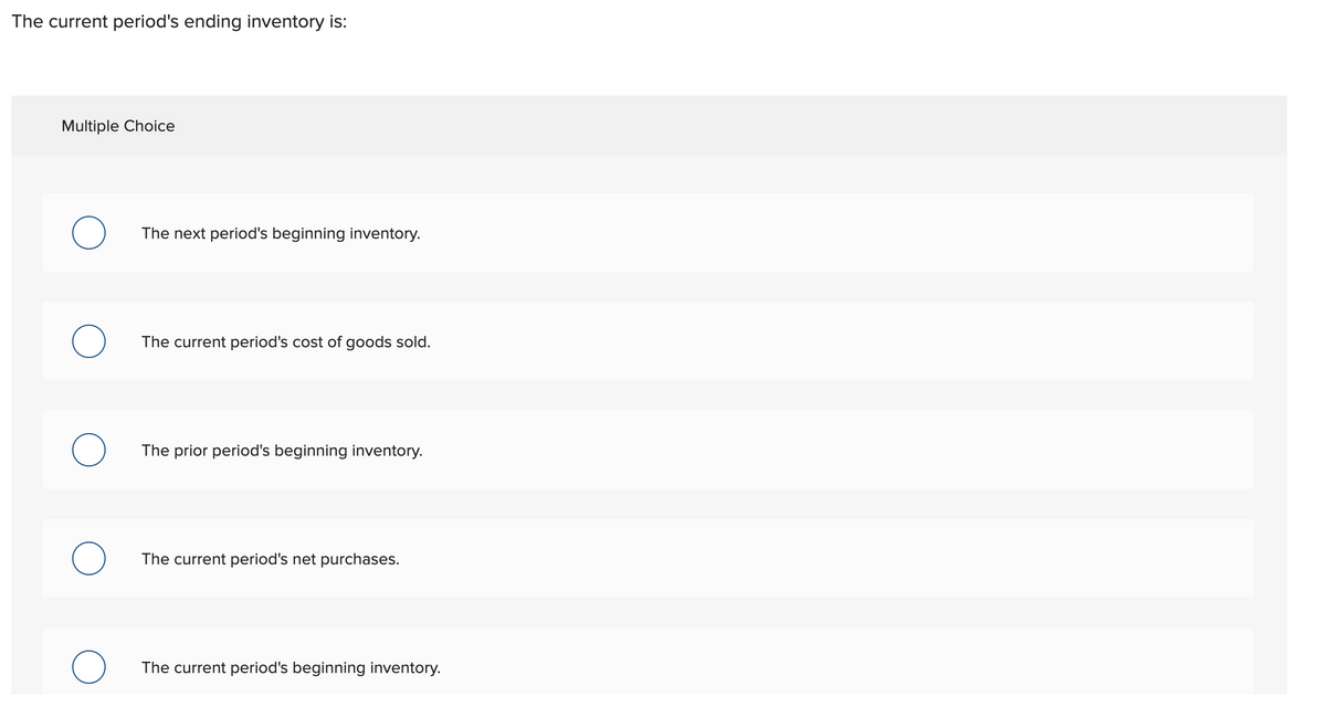 The current period's ending inventory is:
Multiple Choice
The next period's beginning inventory.
The current period's cost of goods sold.
The prior period's beginning inventory.
The current period's net purchases.
The current period's beginning inventory.
