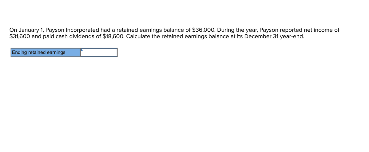 On January 1, Payson Incorporated had a retained earnings balance of $36,000. During the year, Payson reported net income of
$31,600 and paid cash dividends of $18,600. Calculate the retained earnings balance at its December 31 year-end.
Ending retained earnings
