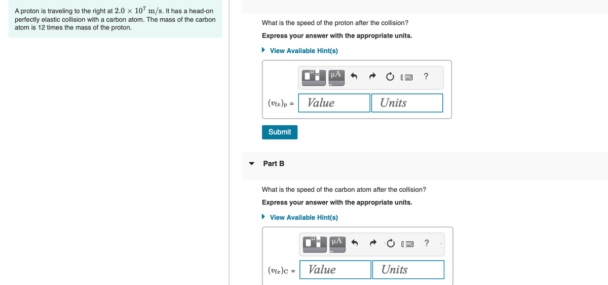 A proton is traveling to the right at 2.0 × 107 m/s. It has a head-on
perfectly elastic collision with a carbon atom. The mass of the carbon
atom is 12 times the mass of the proton.
What is the speed of the proton after the collision?
Express your answer with the appropriate units.
► View Available Hint(s)
Η ΒΑ
(Vfx) p =| Value
Submit
Part B
(Vfx ) C =
What is the speed of the carbon atom after the collision?
Express your answer with the appropriate units.
► View Available Hint(s)
CHμA
Units
Value
?
Units
?