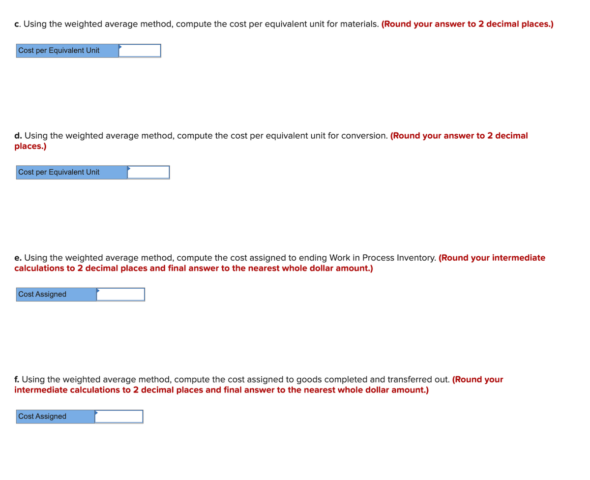 c. Using the weighted average method, compute the cost per equivalent unit for materials. (Round your answer to 2 decimal places.)
Cost per Equivalent Unit
d. Using the weighted average method, compute the cost per equivalent unit for conversion. (Round your answer to 2 decimal
places.)
Cost per Equivalent Unit
e. Using the weighted average method, compute the cost assigned to ending Work in Process Inventory. (Round your intermediate
calculations to 2 decimal places and final answer to the nearest whole dollar amount.)
Cost Assigned
f. Using the weigh
intermediate calculations to 2 decimal places and final answer to the nearest whole dollar amount.)
average method, compute the cost assign
to goods
ed and transferred out.
ound your
Cost Assigned
