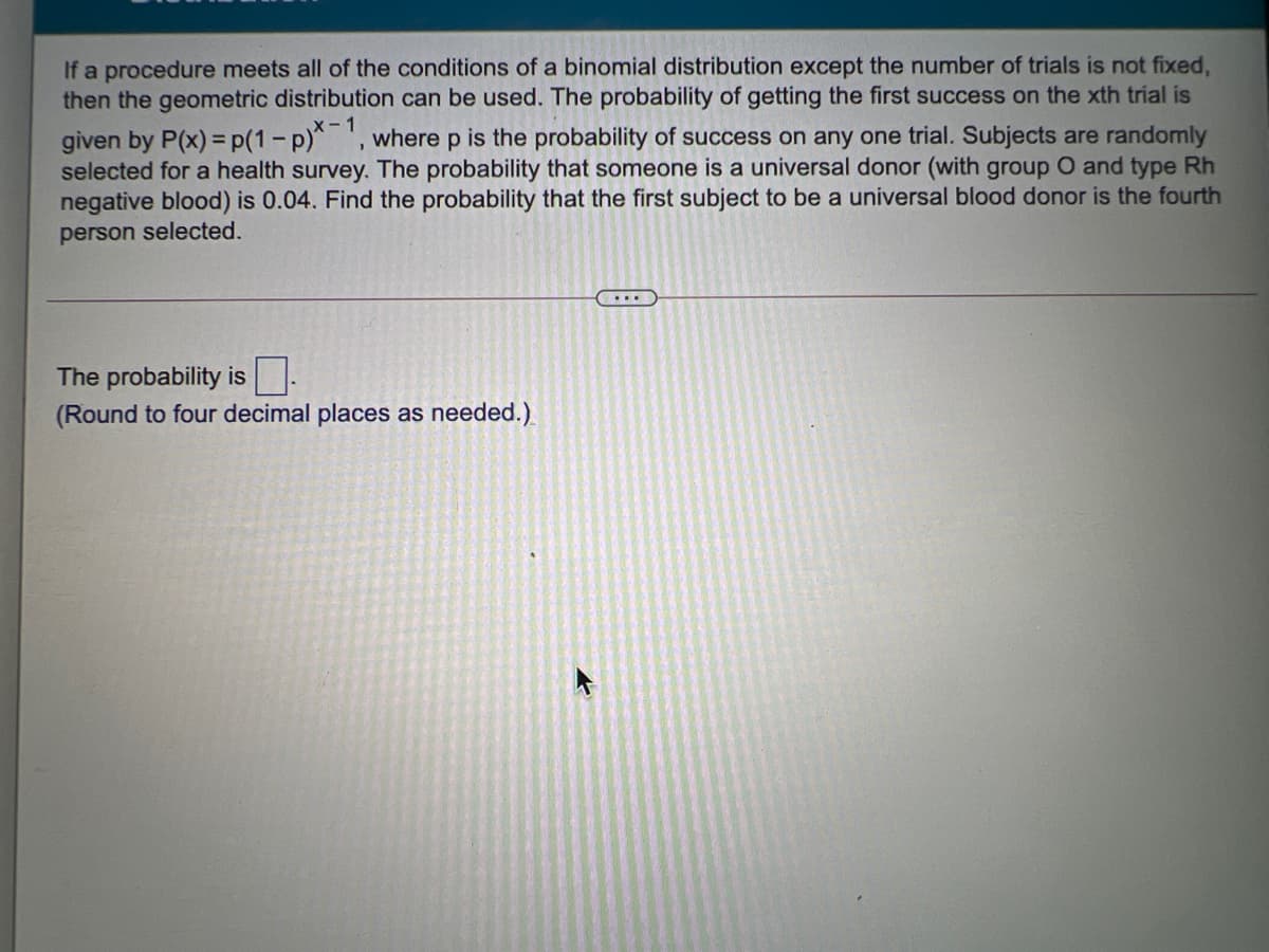 If a procedure meets all of the conditions of a binomial distribution except the number of trials is not fixed,
then the geometric distribution can be used. The probability of getting the first success on the xth trial is
X-1
where p is the probability of success on any one trial. Subjects are randomly
given by P(x) = p(1-p)*
selected for a health survey. The probability that someone is a universal donor (with group O and type Rh
negative blood) is 0.04. Find the probability that the first subject to be a universal blood donor is the fourth
person selected.
The probability is -
(Round to four decimal places as needed.)
