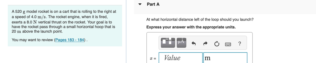 A 520 g model rocket is on a cart that is rolling to the right at
a speed of 4.0 m/s. The rocket engine, when it is fired,
exerts a 8.0 N vertical thrust on the rocket. Your goal is to
have the rocket pass through a small horizontal hoop that is
20 m above the launch point.
You may want to review (Pages 183 - 184).
Part A
At what horizontal distance left of the loop should you launch?
Express your answer with the appropriate units.
X =
μA
Value
m
?