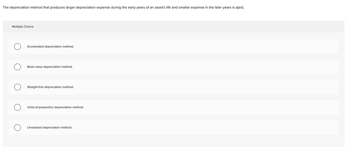 The depreciation method that produces larger depreciation expense during the early years of an asset's life and smaller expense in the later years is a(an):
Multiple Choice
Accelerated depreciation method.
Book value depreciation method.
Straight-line depreciation method.
Units-of-production depreciation method.
Unrealized depreciation method.
