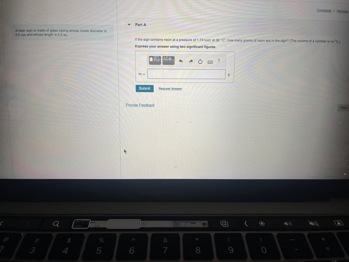 Constants Periodic
A neon sign is made of glass tubing whose inside diameter is
2.5 cm and whose length is 5.5 m.
Part A
If the sign contains neon at a pressure of 1.74 torr at 38 °C, how many grams of neon are in the sign? (The volume of a cylinder is πr²h.)
Express your answer using two significant figures.
3
a
54
m =
ΤΟ ΑΣΦ
Submit
Request Answer
Provide Feedback
%
9o5
MacBook Pro
16
&
7
29
?
g
8*
(
9
O
Next
+ "