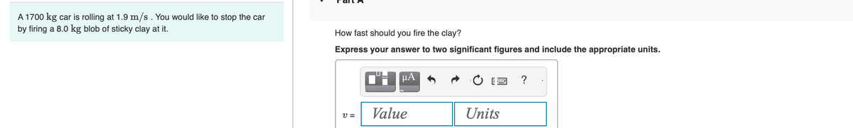 A 1700 kg car is rolling at 1.9 m/s. You would like to stop the car
by firing a 8.0 kg blob of sticky clay at it.
How fast should you fire the clay?
Express your answer to two significant figures and include the appropriate units.
V =
CHμA
Value
Units
?