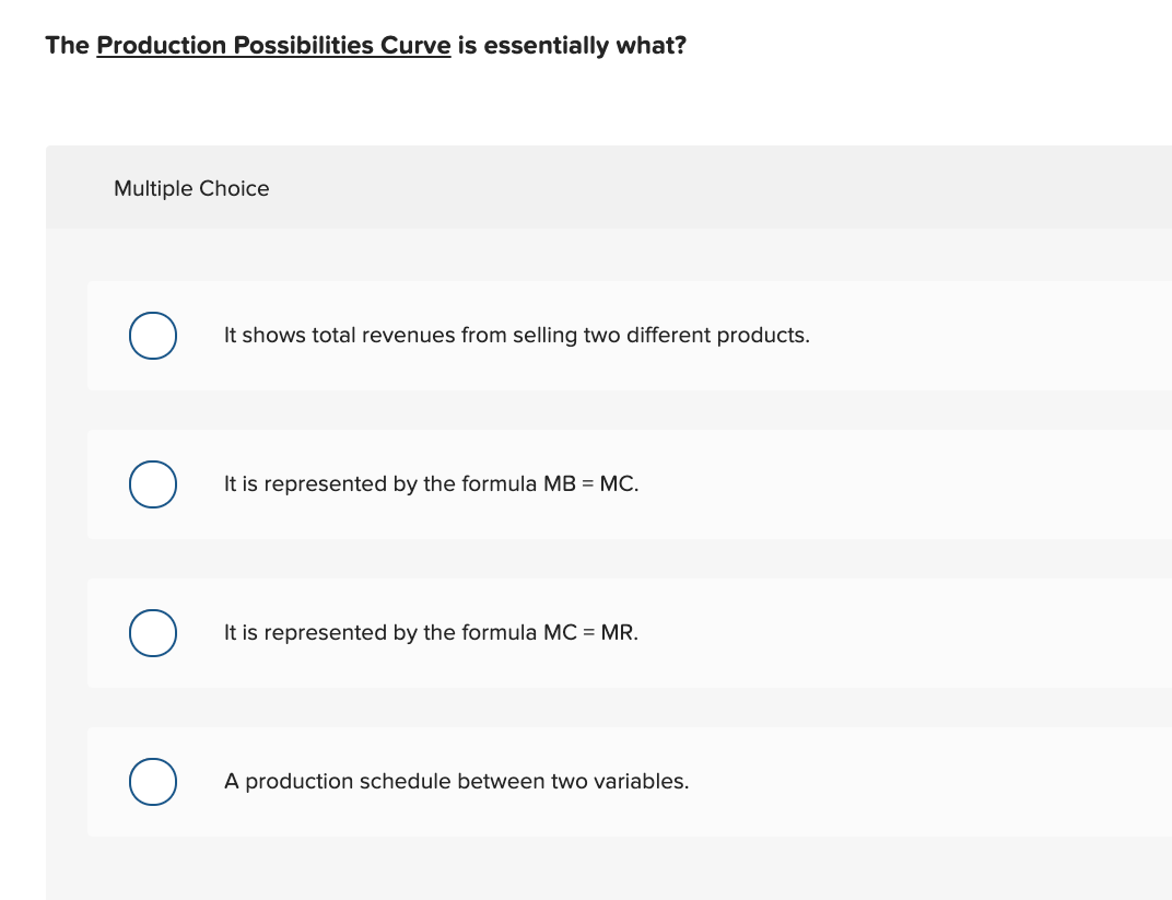 The Production Possibilities Curve is essentially what?
Multiple Choice
It shows total revenues from selling two different products.
It is represented by the formula MB = MC.
It is represented by the formula MC = MR.
A production schedule between two variables.
