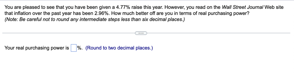 You are pleased to see that you have been given a 4.77% raise this year. However, you read on the Wall Street Journal Web site
that inflation over the past year has been 2.96%. How much better off are you in terms of real purchasing power?
(Note: Be careful not to round any intermediate steps less than six decimal places.)
Your real purchasing power is
%. (Round to two decimal places.)