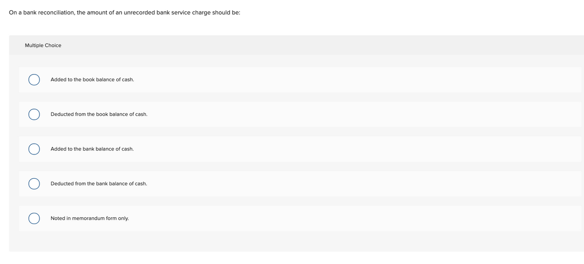 On a bank reconciliation, the amount of an unrecorded bank service charge should be:
Multiple Choice
Added to the book balance of cash.
Deducted from the book balance of cash.
Added to the bank balance of cash.
Deducted from the bank balance of cash.
Noted in memorandum form only.
