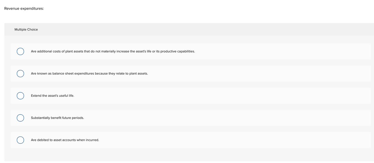 Revenue expenditures:
Multiple Choice
Are additional costs of plant assets that do not materially increase the asset's life or its productive capabilities.
Are known as balance sheet expenditures because they relate to plant assets.
Extend the asset's useful life.
Substantially benefit future periods.
Are debited to asset accounts when incurred.
