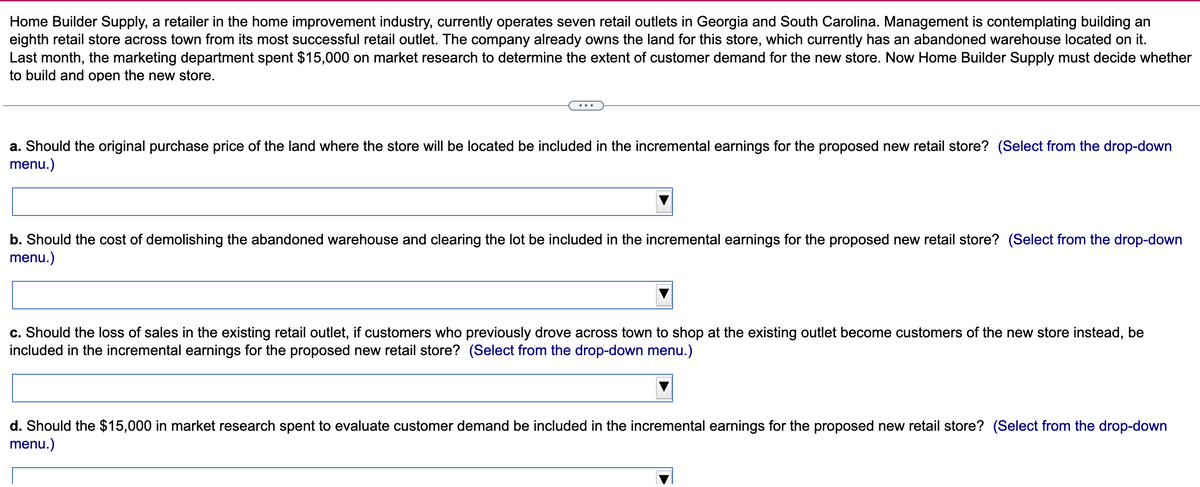 Home Builder Supply, a retailer in the home improvement industry, currently operates seven retail outlets in Georgia and South Carolina. Management is contemplating building an
eighth retail store across town from its most successful retail outlet. The company already owns the land for this store, which currently has an abandoned warehouse located on it.
Last month, the marketing department spent $15,000 on market research to determine the extent of customer demand for the new store. Now Home Builder Supply must decide whether
to build and open the new store.
a. Should the original purchase price of the land where the store will be located be included in the incremental earnings for the proposed new retail store? (Select from the drop-down
menu.)
b. Should the cost of demolishing the abandoned warehouse and clearing the lot be included in the incremental earnings for the proposed new retail store? (Select from the drop-down
menu.)
c. Should the loss of sales in the existing retail outlet, if customers who previously drove across town to shop at the existing outlet become customers of the new store instead, be
included in the incremental earnings for the proposed new retail store? (Select from the drop-down menu.)
d. Should the $15,000 in market research spent to evaluate customer demand be included in the incremental earnings for the proposed new retail store? (Select from the drop-down
menu.)