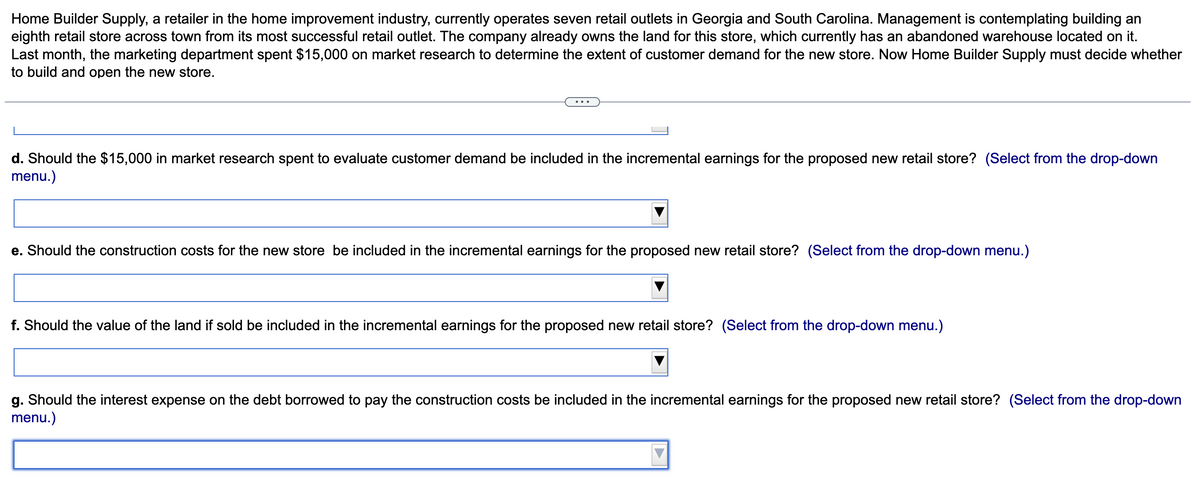 Home Builder Supply, a retailer in the home improvement industry, currently operates seven retail outlets in Georgia and South Carolina. Management is contemplating building an
eighth retail store across town from its most successful retail outlet. The company already owns the land for this store, which currently has an abandoned warehouse located on it.
Last month, the marketing department spent $15,000 on market research to determine the extent of customer demand for the new store. Now Home Builder Supply must decide whether
to build and open the new store.
d. Should the $15,000 in market research spent to evaluate customer demand be included in the incremental earnings for the proposed new retail store? (Select from the drop-down
menu.)
e. Should the construction costs for the new store be included in the incremental earnings for the proposed new retail store? (Select from the drop-down menu.)
f. Should the value of the land if sold be included in the incremental earnings for the proposed new retail store? (Select from the drop-down menu.)
g. Should the interest expense on the debt borrowed to pay the construction costs be included in the incremental earnings for the proposed new retail store? (Select from the drop-down
menu.)