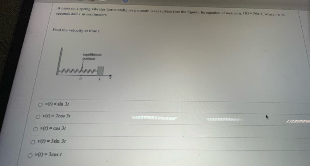 A mass on a spring vibrates horizontally on a smooth level surface. Its equation of motion is \( x(t) = 3 \sin t \), where \( t \) is in seconds and \( x \) in centimeters.

**Find the velocity at time \( t \).**

*Diagram Description:*

The diagram shows a spring attached to a mass. The spring is depicted with zigzag lines, and it is horizontally aligned with the mass on a surface. The equilibrium position is labeled at the central axis, marked as \( 0 \).

*Options for velocity function \( v(t) \):*

- \( v(t) = \sin 3t \)
- \( v(t) = 2 \cos 3t \)
- \( v(t) = \cos 3t \)
- \( v(t) = 3 \sin 3t \)
- \( v(t) = 3 \cos t \)
