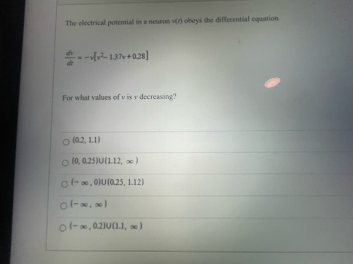 The electrical potential in a neuron () obeys the differential equation
---[²1.37v+0.28]
For what values of vis v decreasing?
(0.2, 1.1)
(0, 0.25)U(1.12, ∞ )
o(-∞,0)U(0.25, 1.12)
0(-∞, ∞)
o(-∞,0.2)U(1.1, ∞)