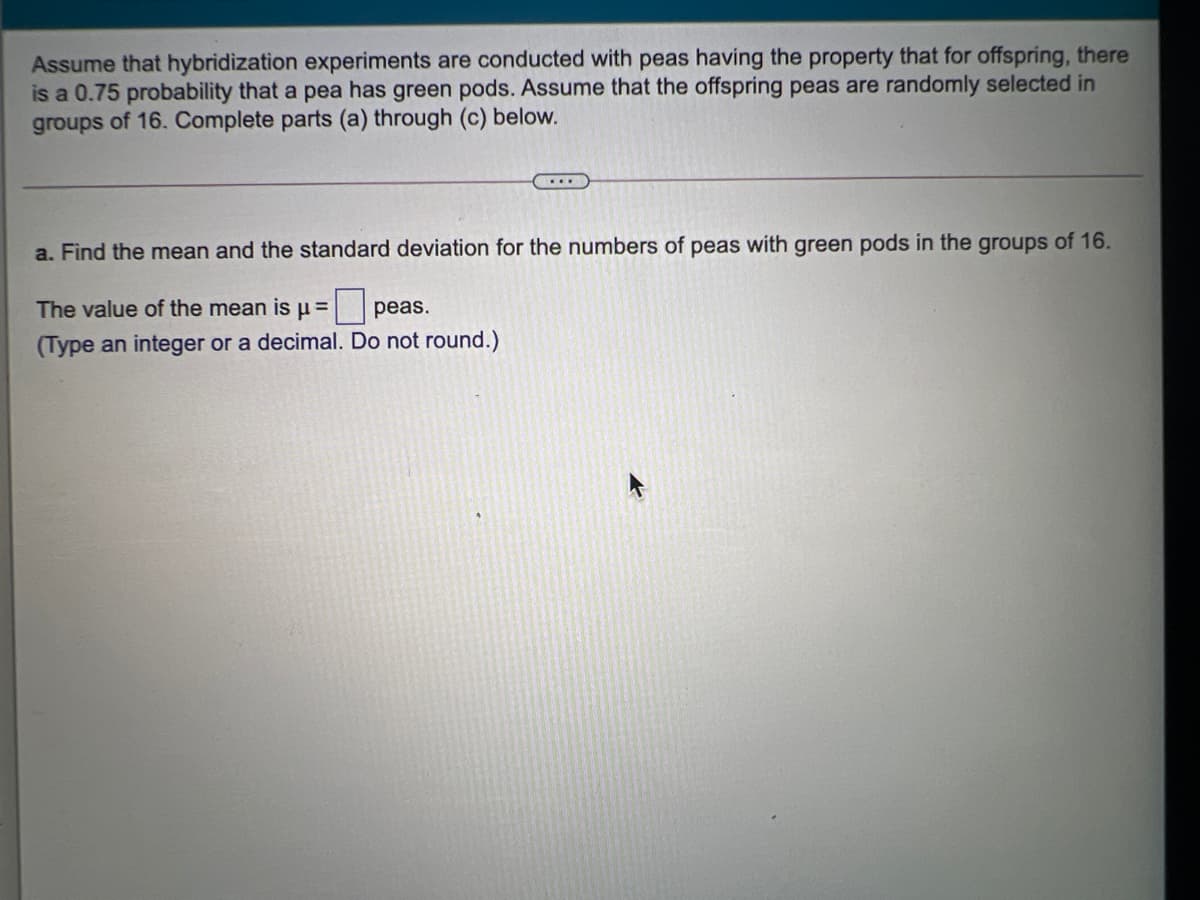 Assume that hybridization experiments are conducted with peas having the property that for offspring, there
is a 0.75 probability that a pea has green pods. Assume that the offspring peas are randomly selected in
groups of 16. Complete parts (a) through (c) below.
a. Find the mean and the standard deviation for the numbers of peas with green pods in the groups of 16.
The value of the mean isu =
peas.
(Type an integer or a decimal. Do not round.)
