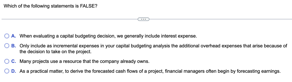 Which of the following statements is FALSE?
A. When evaluating a capital budgeting decision, we generally include interest expense.
B. Only include as incremental expenses in your capital budgeting analysis the additional overhead expenses that arise because of
the decision to take on the project.
C. Many projects use a resource that the company already owns.
O D. As a practical matter, to derive the forecasted cash flows of a project, financial managers often begin by forecasting earnings.