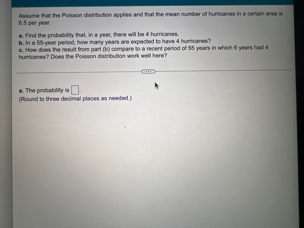 Assume that the Poisson distribution applies and that the mean number of hurricanes in a certain area is
6.5 per year.
a. Find the probability that, in a year, there will be 4 huricanes.
b. In a 55-year period, how many years are expected to have 4 hurricanes?
c. How does the result from part (b) compare to a recent period of 55 years in which 6 years had 4
hurricanes? Does the Poisson distribution work well here?
a. The probability is.
(Round to three decimal places as needed.)
