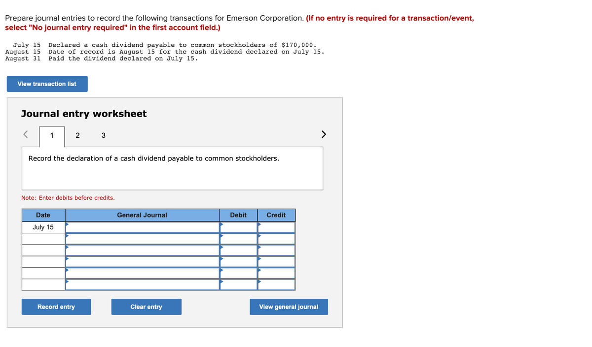 Prepare journal entries to record the following transactions for Emerson Corporation. (If no entry is required for a transaction/event,
select "No journal entry required" in the first account field.)
July 15
August 15
August 31
Declared a cash dividend payable to common stockholders of $170,000.
Date of record is August 15 for the cash dividend declared on July 15.
Paid the dividend declared on July 15.
View transaction list
Journal entry worksheet
1
2
3
>
Record the declaration of a cash dividend payable to common stockholders.
Note: Enter debits before credits.
Date
General Journal
Debit
Credit
July 15
Record entry
Clear entry
View general journal
