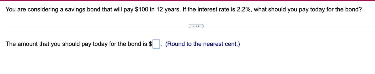 You are considering a savings bond that will pay $100 in 12 years. If the interest rate is 2.2%, what should you pay today for the bond?
The amount that you should pay today for the bond is $
(Round to the nearest cent.)