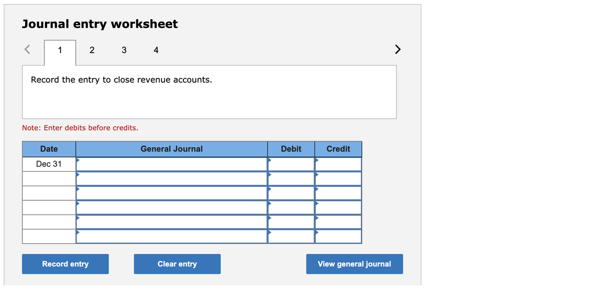 Journal entry worksheet
1
2
4
>
Record the entry to close revenue accounts.
Note: Enter debits before credits.
Date
General Journal
Debit
Credit
Dec 31
Record entry
Clear entry
View general journal
