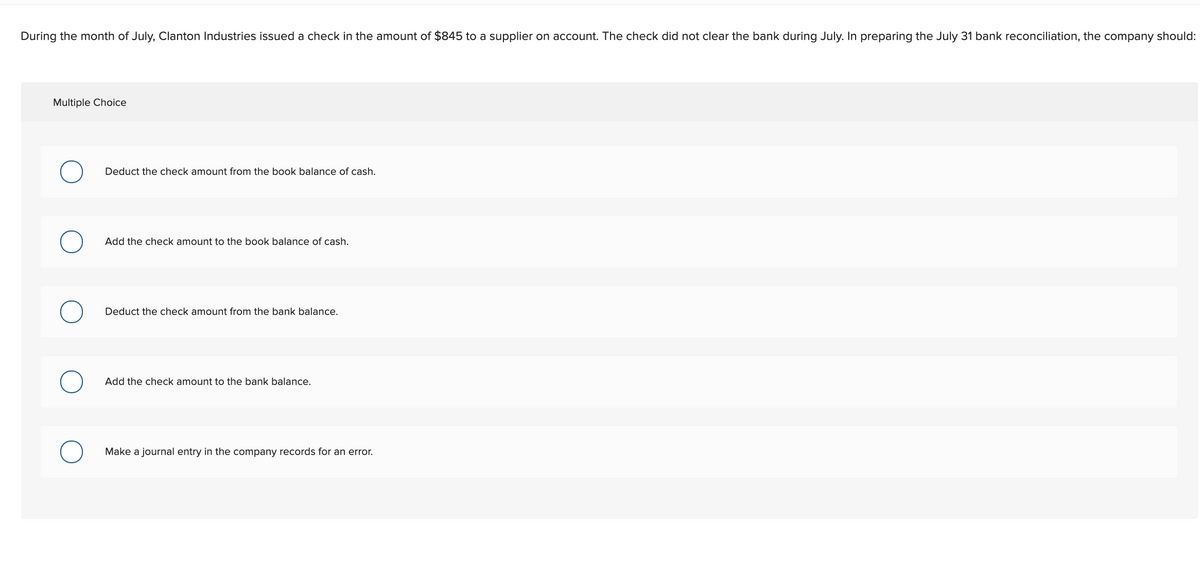 During the month of July, Clanton Industries issued a check in the amount of $845 to a supplier on account. The check did not clear the bank during July. In preparing the July 31 bank reconciliation, the company should:
Multiple Choice
Deduct the check amount from the book balance of cash.
Add the check amount to the book balance of cash.
Deduct the check amount from the bank balance.
Add the check amount to the bank balance.
Make a journal entry in the company records for an error.
