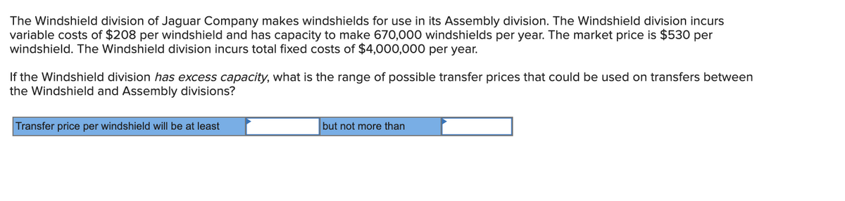 The Windshield division of Jaguar Company makes windshields for use in its Assembly division. The Windshield division incurs
variable costs of $208 per windshield and has capacity to make 670,000 windshields per year. The market price is $530 per
windshield. The Windshield division incurs total fixed costs of $4,000,000 per year.
If the Windshield division has excess capacity, what is the range of possible transfer prices that could be used on transfers between
the Windshield and Assembly divisions?
Transfer price per windshield will be at least
but not more than
