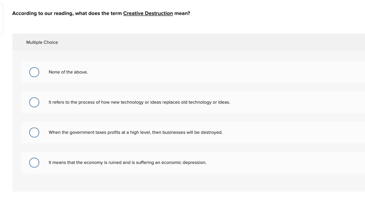 According to our reading, what does the term Creative Destruction mean?
Multiple Choice
None of the above.
It refers to the process of how new technology or ideas replaces old technology or ideas.
When the government taxes profits at a high level, then businesses will be destroyed.
It means that the economy is ruined and is suffering an economic depression.
