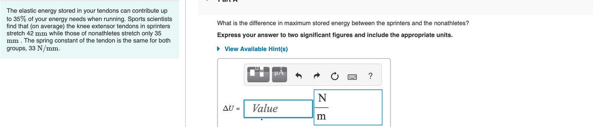 The elastic energy stored in your tendons can contribute up
to 35% of your energy needs when running. Sports scientists
find that (on average) the knee extensor tendons in sprinters
stretch 42 mm while those of nonathletes stretch only 35
mm. The spring constant of the tendon is the same for both
groups, 33 N/mm.
What is the difference in maximum stored energy between the sprinters and the nonathletes?
Express your answer to two significant figures and include the appropriate units.
► View Available Hint(s)
AU =
μA
Value
N
m