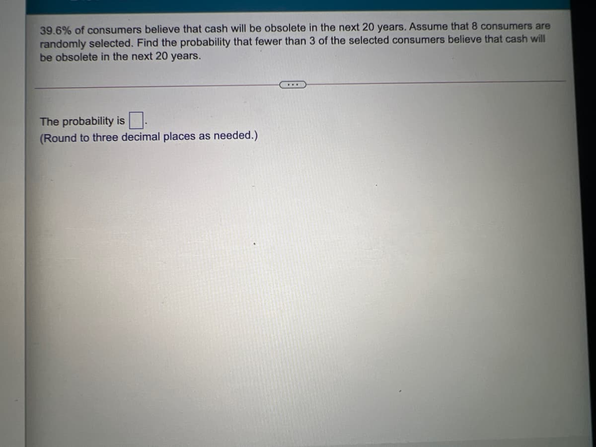 39.6% of consumers believe that cash will be obsolete in the next 20 years. Assume that 8 consumers are
randomly selected. Find the probability that fewer than 3 of the selected consumers believe that cash will
be obsolete in the next 20 years.
The probability is.
(Round to three decimal places as needed.)
