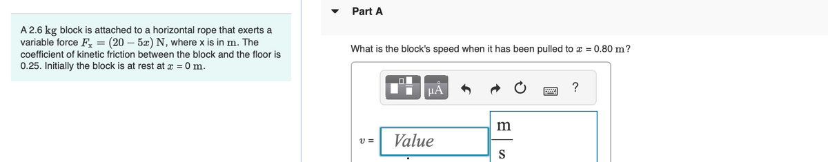 A 2.6 kg block is attached to a horizontal rope that exerts a
variable force Fx = (20 – 5x) N, where x is in m. The
coefficient of kinetic friction between the block and the floor is
0.25. Initially the block is at rest at x = 0 m.
Part A
What is the block's speed when it has been pulled to x = 0.80 m?
V =
μĂ
Value
m
S
?