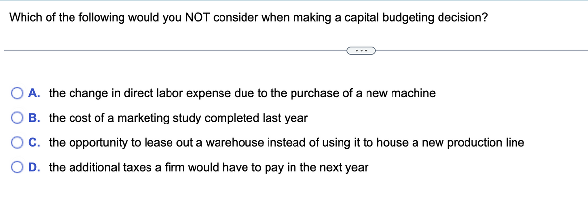 Which of the following would you NOT consider when making a capital budgeting decision?
A. the change in direct labor expense due to the purchase of a new machine
B. the cost of a marketing study completed last year
C. the opportunity to lease out a warehouse instead of using it to house a new production line
D. the additional taxes a firm would have to pay in the next year