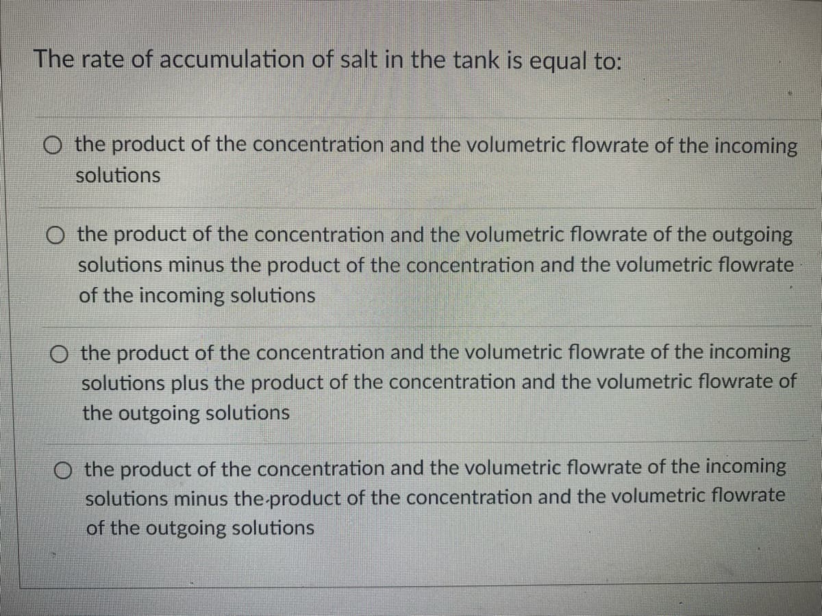 The rate of accumulation of salt in the tank is equal to:
O the product of the concentration and the volumetric flowrate of the incoming
solutions
O the product of the concentration and the volumetric flowrate of the outgoing
solutions minus the product of the concentration and the volumetric flowrate
of the incoming solutions
O the product of the concentration and the volumetric flowrate of the incoming
solutions plus the product of the concentration and the volumetric flowrate of
the outgoing solutions
O the product of the concentration and the volumetric flowrate of the incoming
solutions minus the-product of the concentration and the volumetric flowrate
of the outgoing solutions
