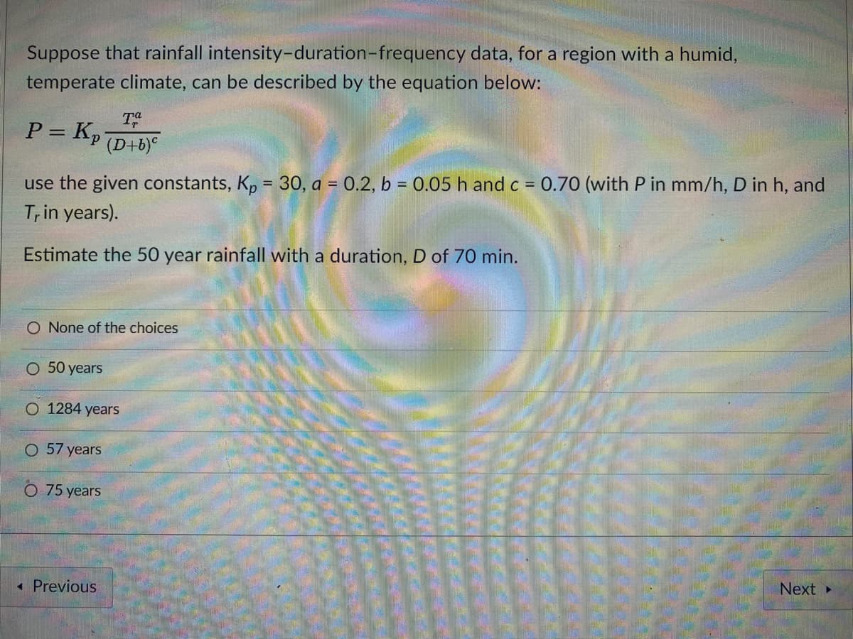 Suppose that rainfall intensity-duration-frequency data, for a region with a humid,
temperate climate, can be described by the equation below:
T
P= Kp
(D+b)°
use the given constants, K, = 30, a = 0.2, b = 0.05 h and c = 0.70 (with P in mm/h, D in h, and
%3D
%3D
%3D
Trin years).
Estimate the 50 year rainfall with a duration, D of 70 min.
O None of the choices
O 50 years
O 1284 years
O 57 years
O 75 years
« Previous
Next
