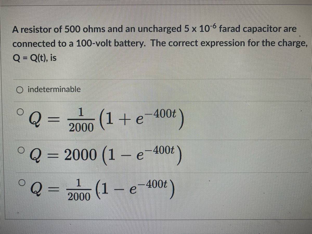 A resistor of 500 ohms and an uncharged 5 x 10° farad capacitor are
connected to a 100-volt battery. The correct expression for the charge,
Q = Q(t), is
O indeterminable
1
(1+e-400 )
%3D
2000
Q = 2000 (1 – e-400t
%3D
°Q =
(1- e
-400t
%3D
2000
