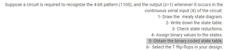 Suppose a circuit is required to recognize the 4-bit pattern (1100), and the output (z=1) whenever it occurs in the
continuous serial input (X) of the circuit.
1- Draw the mealy state diagram.
2- Write down the state table.
3- Check state reductions.
4- Assign binary values to the states.
5- Obtain the binary-coded state table.
6- Select the T flip-flops in your design.
