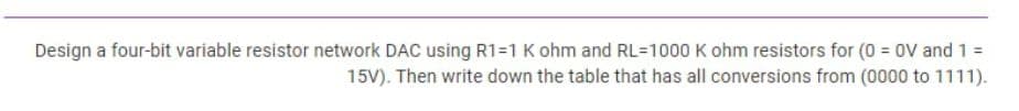 Design a four-bit variable resistor network DAC using R1=1 K ohm and RL=1000 K ohm resistors for (0 = 0V and 1 =
15V). Then write down the table that has all conversions from (0000 to 1111).
