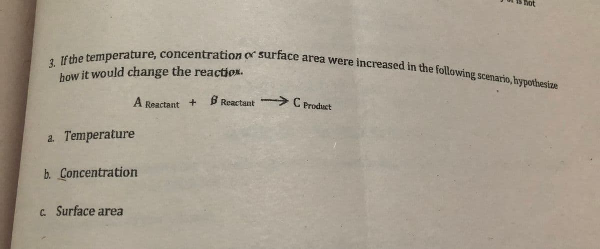 how it would change the reactiox.
3. If the temperature, concentration or surface area were increased in the following scenario, hypothesize
ot
how it would change the reaction.
A Reactant
B Reactant C Product
a. Temperature
b. Concentration
C. Surface area
