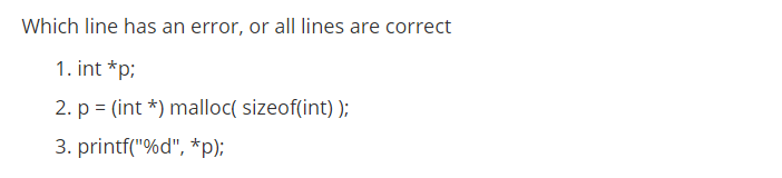 Which line has an error, or all lines are correct
1. int *p;
2. p = (int *) malloc( sizeof(int) );
3. printf("%d", *p);
