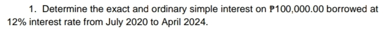 1. Determine the exact and ordinary simple interest on P100,000.00 borrowed at
12% interest rate from July 2020 to April 2024.
