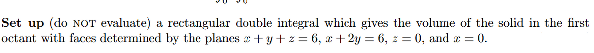 Set up (do NOT evaluate) a rectangular double integral which gives the volume of the solid in the first
octant with faces determined by the planes x + y + z = 6, x+ 2y = 6, z = 0, and x = 0.
